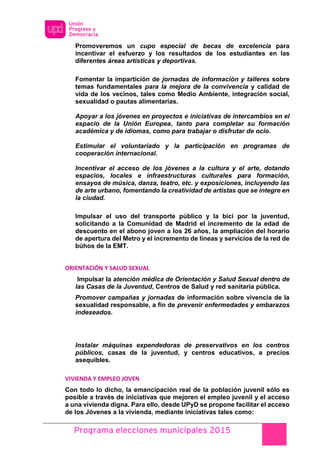 Programa elecciones municipales 2015
Promoveremos un cupo especial de becas de excelencia para
incentivar el esfuerzo y los resultados de los estudiantes en las
diferentes áreas artísticas y deportivas.
Fomentar la impartición de jornadas de información y talleres sobre
temas fundamentales para la mejora de la convivencia y calidad de
vida de los vecinos, tales como Medio Ambiente, integración social,
sexualidad o pautas alimentarias.
Apoyar a los jóvenes en proyectos e iniciativas de intercambios en el
espacio de la Unión Europea, tanto para completar su formación
académica y de idiomas, como para trabajar o disfrutar de ocio.
Estimular el voluntariado y la participación en programas de
cooperación internacional.
Incentivar el acceso de los jóvenes a la cultura y el arte, dotando
espacios, locales e infraestructuras culturales para formación,
ensayos de música, danza, teatro, etc. y exposiciones, incluyendo las
de arte urbano, fomentando la creatividad de artistas que se integre en
la ciudad.
Impulsar el uso del transporte público y la bici por la juventud,
solicitando a la Comunidad de Madrid el incremento de la edad de
descuento en el abono joven a los 26 años, la ampliación del horario
de apertura del Metro y el incremento de líneas y servicios de la red de
búhos de la EMT.
ORIENTACIÓN Y SALUD SEXUAL
Impulsar la atención médica de Orientación y Salud Sexual dentro de
las Casas de la Juventud, Centros de Salud y red sanitaria pública.
Promover campañas y jornadas de información sobre vivencia de la
sexualidad responsable, a fin de prevenir enfermedades y embarazos
indeseados.
Instalar máquinas expendedoras de preservativos en los centros
públicos, casas de la juventud, y centros educativos, a precios
asequibles.
VIVIENDA Y EMPLEO JOVEN
Con todo lo dicho, la emancipación real de la población juvenil sólo es
posible a través de iniciativas que mejoren el empleo juvenil y el acceso
a una vivienda digna. Para ello, desde UPyD se propone facilitar el acceso
de los Jóvenes a la vivienda, mediante iniciativas tales como:
 