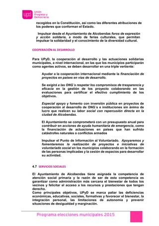 Programa elecciones municipales 2015
recogidos en la Constitución, así como las diferentes atribuciones de
los poderes que conforman el Estado.
Impulsar desde el Ayuntamiento de Alcobendas foros de expresión
y acción solidaria, a modo de ferias culturales, que permitan
impulsar la solidaridad y el conocimiento de la diversidad cultural.
COOPERACIÓN AL DESARROLLO
Para UPyD, la cooperación al desarrollo y las actuaciones solidarias
municipales, a nivel internacional, en las que los municipios participarán
como agentes activos, se deben desarrollar en una triple vertiente:
Ayudar a la cooperación internacional mediante la financiación de
proyectos en países en vías de desarrollo.
Se exigirá a las ONG´s respetar los compromisos de trasparencia y
eficacia en la gestión de los proyecto colaborando en las
evaluaciones para certificar el efectivo cumplimiento de los
objetivos.
Especial apoyo y fomento con inversión pública en proyectos de
cooperación al desarrollo de ONG´s e instituciones sin ánimo de
lucro que realicen su labor social con repercusión directa en la
ciudad de Alcobendas.
El Ayuntamiento se comprometerá con un presupuesto anual para
contribuir en acciones de ayuda humanitaria de emergencia, como
la financiación de actuaciones en países que han sufrido
catástrofes naturales o conflictos armados
Impulsar el Punto de Información al Voluntariado. Apoyaremos y
fomentaremos la realización de proyectos e iniciativas de
voluntariado social en los municipios colaborando en la formación
de las personas implicadas y la cesión de espacios para desarrollar
su actividad.
4.7 SERVICIOS SOCIALES
El Ayuntamiento de Alcobendas tiene asignada la competencia de
atención social primaria y la razón de ser de esta competencia es
garantizar como administración más cercana el bienestar de todos los
vecinos y felicitar el acceso a los recursos y prestaciones que tengan
derecho.
Como principales objetivos, UPyD se marca paliar las deficiencias
económicas, educativas, sociales, formativas y favorecer el bienestar, la
integración personal, las limitaciones de autonomía y prevenir
situaciones de desigualdad y marginación.
 