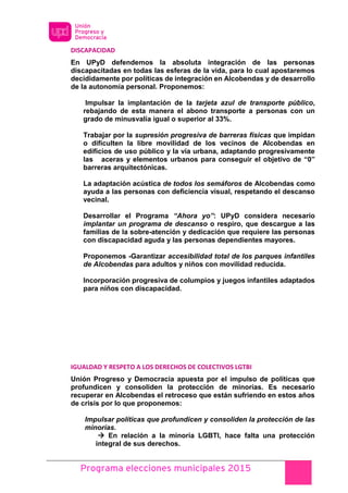 Programa elecciones municipales 2015
DISCAPACIDAD
En UPyD defendemos la absoluta integración de las personas
discapacitadas en todas las esferas de la vida, para lo cual apostaremos
decididamente por políticas de integración en Alcobendas y de desarrollo
de la autonomía personal. Proponemos:
Impulsar la implantación de la tarjeta azul de transporte público,
rebajando de esta manera el abono transporte a personas con un
grado de minusvalía igual o superior al 33%.
Trabajar por la supresión progresiva de barreras físicas que impidan
o dificulten la libre movilidad de los vecinos de Alcobendas en
edificios de uso público y la vía urbana, adaptando progresivamente
las aceras y elementos urbanos para conseguir el objetivo de “0”
barreras arquitectónicas.
La adaptación acústica de todos los semáforos de Alcobendas como
ayuda a las personas con deficiencia visual, respetando el descanso
vecinal.
Desarrollar el Programa “Ahora yo”: UPyD considera necesario
implantar un programa de descanso o respiro, que descargue a las
familias de la sobre-atención y dedicación que requiere las personas
con discapacidad aguda y las personas dependientes mayores.
Proponemos -Garantizar accesibilidad total de los parques infantiles
de Alcobendas para adultos y niños con movilidad reducida.
Incorporación progresiva de columpios y juegos infantiles adaptados
para niños con discapacidad.
IGUALDAD Y RESPETO A LOS DERECHOS DE COLECTIVOS LGTBI
Unión Progreso y Democracia apuesta por el impulso de políticas que
profundicen y consoliden la protección de minorías. Es necesario
recuperar en Alcobendas el retroceso que están sufriendo en estos años
de crisis por lo que proponemos:
Impulsar políticas que profundicen y consoliden la protección de las
minorías.
 En relación a la minoría LGBTI, hace falta una protección
integral de sus derechos.
 