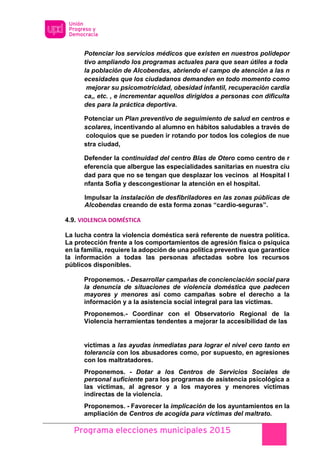 Programa elecciones municipales 2015
Potenciar los servicios médicos que existen en nuestros polidepor
tivo ampliando los programas actuales para que sean útiles a toda
la población de Alcobendas, abriendo el campo de atención a las n
ecesidades que los ciudadanos demanden en todo momento como
mejorar su psicomotricidad, obesidad infantil, recuperación cardia
ca,, etc. , e incrementar aquellos dirigidos a personas con dificulta
des para la práctica deportiva.
Potenciar un Plan preventivo de seguimiento de salud en centros e
scolares, incentivando al alumno en hábitos saludables a través de
coloquios que se pueden ir rotando por todos los colegios de nue
stra ciudad,
Defender la continuidad del centro Blas de Otero como centro de r
eferencia que albergue las especialidades sanitarias en nuestra ciu
dad para que no se tengan que desplazar los vecinos al Hospital I
nfanta Sofía y descongestionar la atención en el hospital.
Impulsar la instalación de desfibriladores en las zonas públicas de
Alcobendas creando de esta forma zonas “cardio-seguras”.
4.9. VIOLENCIA DOMÉSTICA
La lucha contra la violencia doméstica será referente de nuestra política.
La protección frente a los comportamientos de agresión física o psíquica
en la familia, requiere la adopción de una política preventiva que garantice
la información a todas las personas afectadas sobre los recursos
públicos disponibles.
Proponemos. - Desarrollar campañas de concienciación social para
la denuncia de situaciones de violencia doméstica que padecen
mayores y menores así como campañas sobre el derecho a la
información y a la asistencia social integral para las víctimas.
Proponemos.- Coordinar con el Observatorio Regional de la
Violencia herramientas tendentes a mejorar la accesibilidad de las
víctimas a las ayudas inmediatas para lograr el nivel cero tanto en
tolerancia con los abusadores como, por supuesto, en agresiones
con los maltratadores.
Proponemos. - Dotar a los Centros de Servicios Sociales de
personal suficiente para los programas de asistencia psicológica a
las víctimas, al agresor y a los mayores y menores víctimas
indirectas de la violencia.
Proponemos. - Favorecer la implicación de los ayuntamientos en la
ampliación de Centros de acogida para víctimas del maltrato.
 