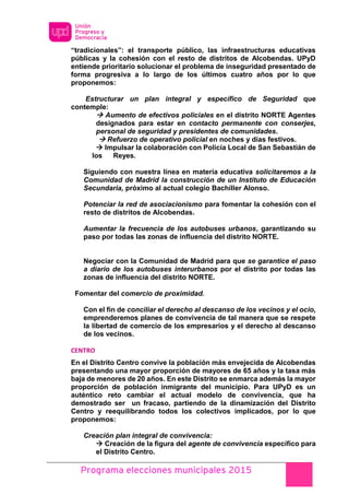 Programa elecciones municipales 2015
“tradicionales”: el transporte público, las infraestructuras educativas
públicas y la cohesión con el resto de distritos de Alcobendas. UPyD
entiende prioritario solucionar el problema de inseguridad presentado de
forma progresiva a lo largo de los últimos cuatro años por lo que
proponemos:
Estructurar un plan integral y específico de Seguridad que
contemple:
 Aumento de efectivos policiales en el distrito NORTE Agentes
designados para estar en contacto permanente con conserjes,
personal de seguridad y presidentes de comunidades.
 Refuerzo de operativo policial en noches y días festivos.
 Impulsar la colaboración con Policía Local de San Sebastián de
los Reyes.
Siguiendo con nuestra línea en materia educativa solicitaremos a la
Comunidad de Madrid la construcción de un Instituto de Educación
Secundaria, próximo al actual colegio Bachiller Alonso.
Potenciar la red de asociacionismo para fomentar la cohesión con el
resto de distritos de Alcobendas.
Aumentar la frecuencia de los autobuses urbanos, garantizando su
paso por todas las zonas de influencia del distrito NORTE.
Negociar con la Comunidad de Madrid para que se garantice el paso
a diario de los autobuses interurbanos por el distrito por todas las
zonas de influencia del distrito NORTE.
Fomentar del comercio de proximidad.
Con el fin de conciliar el derecho al descanso de los vecinos y el ocio,
emprenderemos planes de convivencia de tal manera que se respete
la libertad de comercio de los empresarios y el derecho al descanso
de los vecinos.
CENTRO
En el Distrito Centro convive la población más envejecida de Alcobendas
presentando una mayor proporción de mayores de 65 años y la tasa más
baja de menores de 20 años. En este Distrito se enmarca además la mayor
proporción de población inmigrante del municipio. Para UPyD es un
auténtico reto cambiar el actual modelo de convivencia, que ha
demostrado ser un fracaso, partiendo de la dinamización del Distrito
Centro y reequilibrando todos los colectivos implicados, por lo que
proponemos:
Creación plan integral de convivencia:
 Creación de la figura del agente de convivencia específico para
el Distrito Centro.
 