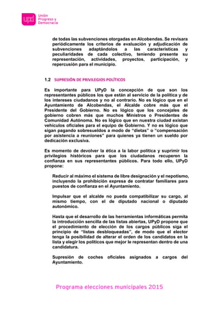 Programa elecciones municipales 2015
de todas las subvenciones otorgadas en Alcobendas. Se revisara
periódicamente los criterios de evaluación y adjudicación de
subvenciones adaptándolos a las características y
peculiaridades de cada colectivo, teniendo presente su
representación, actividades, proyectos, participación, y
repercusión para el municipio.
1.2 SUPRESIÓN DE PRIVILEGIOS POLÍTICOS
Es importante para UPyD la concepción de que son los
representantes públicos los que están al servicio de la política y de
los intereses ciudadanos y no al contrario. No es lógico que en el
Ayuntamiento de Alcobendas, el Alcalde cobre más que el
Presidente del Gobierno. No es lógico que los concejales de
gobierno cobren más que muchos Ministros o Presidentes de
Comunidad Autónoma. No es lógico que en nuestra ciudad existan
vehículos oficiales para el equipo de Gobierno. Y no es lógico que
sigan pagando sobresueldos a modo de “dietas” o “compensación
por asistencia a reuniones” para quienes ya tienen un sueldo por
dedicación exclusiva.
Es momento de devolver la ética a la labor política y suprimir los
privilegios históricos para que los ciudadanos recuperen la
confianza en sus representantes públicos. Para todo ello, UPyD
propone:
Reducir al máximo el sistema de libre designación y el nepotismo,
incluyendo la prohibición expresa de contratar familiares para
puestos de confianza en el Ayuntamiento.
Impulsar que el alcalde no pueda compatibilizar su cargo, al
mismo tiempo, con el de diputado nacional o diputado
autonómico.
Hasta que el desarrollo de las herramientas informáticas permita
la introducción sencilla de las listas abiertas, UPyD propone que
el procedimiento de elección de los cargos públicos siga el
principio de “listas desbloqueadas”, de modo que el elector
tenga la posibilidad de alterar el orden de los candidatos en la
lista y elegir los políticos que mejor le representan dentro de una
candidatura.
Supresión de coches oficiales asignados a cargos del
Ayuntamiento.
 