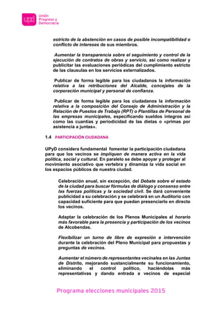 Programa elecciones municipales 2015
estricto de la abstención en casos de posible incompatibilidad o
conflicto de intereses de sus miembros.
Aumentar la transparencia sobre el seguimiento y control de la
ejecución de contratos de obras y servicio, así como realizar y
publicitar las evaluaciones periódicas del cumplimiento estricto
de las clausulas en los servicios externalizados.
Publicar de forma legible para los ciudadanos la información
relativa a las retribuciones del Alcalde, concejales de la
corporación municipal y personal de confianza.
Publicar de forma legible para los ciudadanos la información
relativa a la composición del Consejo de Administración y la
Relación de Puestos de Trabajo (RPT) o Plantillas de Personal de
las empresas municipales, especificando sueldos íntegros así
como las cuantías y periodicidad de las dietas o «primas por
asistencia a juntas».
1.4 PARTICIPACIÓN CIUDADANA
UPyD considera fundamental fomentar la participación ciudadana
para que los vecinos se impliquen de manera activa en la vida
política, social y cultural. En paralelo se debe apoyar y proteger al
movimiento asociativo que vertebra y dinamiza la vida social en
los espacios públicos de nuestra ciudad.
Celebración anual, sin excepción, del Debate sobre el estado
de la ciudad para buscar fórmulas de diálogo y consenso entre
las fuerzas políticas y la sociedad civil. Se dará conveniente
publicidad a su celebración y se celebrará en un Auditorio con
capacidad suficiente para que puedan presenciarlo en directo
los vecinos.
Adaptar la celebración de los Plenos Municipales al horario
más favorable para la presencia y participación de los vecinos
de Alcobendas.
Flexibilizar un turno de libre de expresión e intervención
durante la celebración del Pleno Municipal para propuestas y
preguntas de vecinos.
Aumentar el número de representantes vecinales en las Juntas
de Distrito, mejorando sustancialmente su funcionamiento,
eliminando el control político, haciéndolas más
representativas y dando entrada a vecinos de especial
 