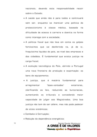nacionais,      devendo          esta   responsabilidade      recair

      sobre o Estado;

      A saúde que ainda não é para todos e continuará

      sem ser, enquanto se mantiver uma política de

      proteccionismo         à     classe      médica,       baseada        na

      dificuldade de acesso à carreira e doentia na forma

      como interage com a sociedade;

      A política fiscal que não leva em conta os golpes

      fortíssimos      que       vai     desferindo    na,    já   de       si,

      fraquíssima liquidez do país, ao nível das empresas e

      dos cidadãos. É fundamental que exista justiça na

      carga fiscal;

      A evolução tecnológica do País, abrindo a Portugal

      uma nova fronteira de produção e exportação: os

      bens de equipamento;

      A   justiça,     que       é     matéria      fundamental        para

      arregimentar               "boas-vontades"              exteriores,

      clarificando     as     leis,      reduzindo    as     burocracias,

      aumentando        os       tribunais     e   concedendo        maior

      capacidade de julgar              aos Magistrados.        Uma boa

      justiça não tem de ser célere, mas não pode padecer

      de vícios sistémicos;

      Combate à Corrupção;

      Redução da dependência energética;

10                                             Partido Popular Monárquico
                                  A C R IIS E É D E V A L OR E S
                                  A C R S E É D E VALORES
                                 Vamos ajjudar a República
                                 Vamos a udar a República
 