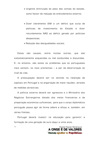  Urgente diminuição do peso das contas do estado,

              como factor de redução do endividamento externo;



              Dizer claramente SIM a um deficit que surja de

              políticas    de   investimento        do     Estado     e    dizer

              rotundamente NÃO ao deficit gerado por políticas

              despesistas;

              Redução das desigualdades sociais.



     Estas     são   causas,       entre    muitas       outras,     que       são

sistematicamente esquecidas ou mal conduzidas e discutidas.

E, no entanto, são estes os problemas que os portugueses

mais sentem, os mais prementes – a par da deterioração do

nível de vida.

     A   preocupação      deverá    ser    no    sentido   na     retenção       de

capitais em Portugal e na angariação de maior liquidez, através

de medidas atractivas.

     A política externa deverá ser agressiva e o Ministério dos

Negócios      Estrangeiros      dotado     dos   meios     financeiros     e     da

preparação económica suficientes, para que o corpo diplomático

português possa agir de forma célere e eficaz e, também, em

várias frentes.

     Portugal    deverá    investir   na    educação       para    garantir       a

formação de uma geração de ouro daqui a vinte anos.

11                                                  Partido Popular Monárquico
                                      A C R IIS E É D E V A L OR E S
                                      A C R S E É D E VALORES
                                      Vamos ajjudar a República
                                      Vamos a udar a República
 