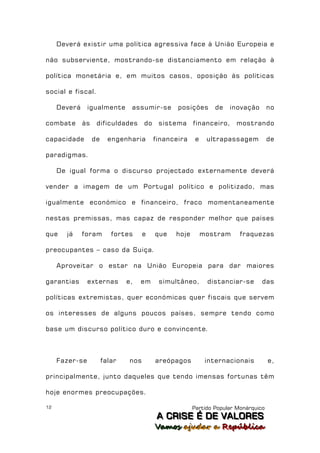 Deverá existir uma política agressiva face à União Europeia e

não subserviente, mostrando-se distanciamento em relação à

política monetária e, em muitos casos, oposição às políticas

social e fiscal.

     Deverá     igualmente       assumir-se        posições      de   inovação        no

combate       às    dificuldades       do    sistema     financeiro,    mostrando

capacidade         de     engenharia        financeira    e    ultrapassagem          de

paradigmas.

     De igual forma o discurso projectado externamente deverá

vender a imagem de um Portugal político e politizado, mas

igualmente económico e financeiro, fraco momentaneamente

nestas premissas, mas capaz de responder melhor que países

que    já     foram        fortes      e    que   hoje        mostram     fraquezas

preocupantes – caso da Suiça.

     Aproveitar o estar na União Europeia para dar maiores

garantias       externas        e,   em      simultâneo,       distanciar-se      das

políticas extremistas, quer económicas quer fiscais que servem

os interesses de alguns poucos países, sempre tendo como

base um discurso político duro e convincente.



     Fazer-se           falar    nos        areópagos          internacionais         e,

principalmente, junto daqueles que tendo imensas fortunas têm

hoje enormes preocupações.

12                                                       Partido Popular Monárquico
                                             A C R IIS E É D E V A L OR E S
                                             A C R S E É D E VALORES
                                            Vamos ajjudar a República
                                            Vamos a udar a República
 