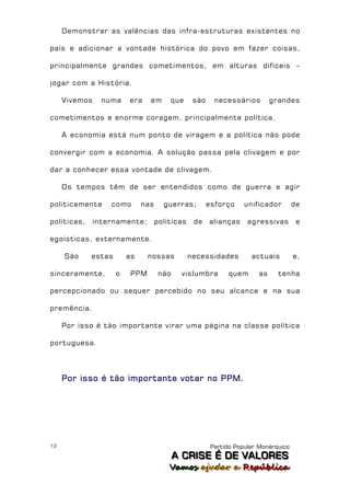Demonstrar as valências das infra-estruturas existentes no

país e adicionar a vontade histórica do povo em fazer coisas,

principalmente grandes cometimentos, em alturas difíceis –

jogar com a História.

     Vivemos     numa    era    em      que      são     necessários         grandes

cometimentos e enorme coragem, principalmente política.

     A economia está num ponto de viragem e a política não pode

convergir com a economia. A solução passa pela clivagem e por

dar a conhecer essa vontade de clivagem.

     Os tempos têm de ser entendidos como de guerra e agir

politicamente      como       nas     guerras;         esforço     unificador        de

políticas,     internamente;        políticas    de    alianças     agressivas        e

egoísticas, externamente.

     São     estas       as     nossas          necessidades         actuais         e,

sinceramente,        o    PPM        não     vislumbra        quem      as     tenha

percepcionado ou sequer percebido no seu alcance e na sua

premência.

     Por isso é tão importante virar uma página na classe política

portuguesa.




     Por isso é tão importante votar no PPM.




13                                                      Partido Popular Monárquico
                                           A C R IIS E É D E V A L OR E S
                                           A C R S E É D E VALORES
                                        Vamos ajjudar a República
                                        Vamos a udar a República
 