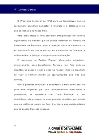      Linhas Gerais



     O Programa Eleitoral do PPM para as legislativas que se

aproximam, pretende combater a letargia e a dolorosa crise

que se instalou no nosso País.

     Para esse efeito o PPM pretende arregimentar um número

significativo de medidas que se propõe defender no Plenário da

Assembleia da República, com a intenção clara de contrariar o

estado amorfo em que se encontram a economia, as finanças, a

solidariedade, a justiça, a segurança e a educação.

     É   pretensão   do   Partido   Popular   Monárquico      contribuir,

decisivamente, para transformar Portugal num País onde os

cidadãos se possam rever e onde os nossos filhos se orgulhem

de viver e tenham direito às oportunidades que lhes são

devidas.

     Não é possível continuar a considerar o País como destino

para uma imigração que, com características acentuadas e

galopantes,     se   apresenta      com   fraca    formação       e,   em

simultâneo, não proteger os seus próprios cidadãos, permitindo

que os melhores saiam do País à procura das oportunidades

que cá dentro lhes são negadas.




14                                            Partido Popular Monárquico
                                    A C R IIS E É D E V A L OR E S
                                    A C R S E É D E VALORES
                                    Vamos ajjudar a República
                                    Vamos a udar a República
 