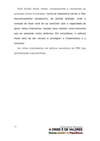 Para atingir estas metas, ultrapassando e resolvendo as

questões acima enunciadas, torna-se necessário tornar o País

economicamente    competitivo,    de   grande   ambição,     onde      a

vontade de fazer terá de se confundir com a capacidade de

gerar meios financeiros, liquidez para injectar numa economia

que se pretende muito dinâmica. Em simultâneo, a política

fiscal terá de ser revista e privilegiar o investimento e o

consumo.

     As linhas orientadoras da política económica do PPM são

apresentadas seguidamente.




15                                        Partido Popular Monárquico
                                 A C R IIS E É D E V A L OR E S
                                 A C R S E É D E VALORES
                             Vamos ajjudar a República
                             Vamos a udar a República
 
