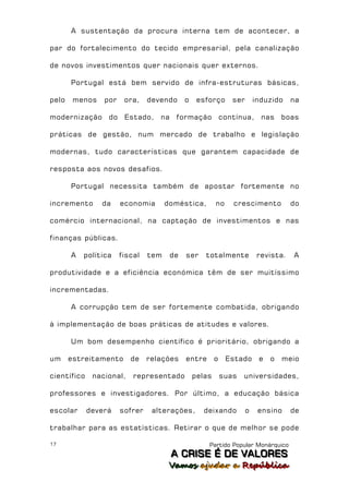 A sustentação da procura interna tem de acontecer, a

par do fortalecimento do tecido empresarial, pela canalização

de novos investimentos quer nacionais quer externos.

       Portugal está bem servido de infra-estruturas básicas,

pelo    menos    por    ora,    devendo      o    esforço       ser       induzido    na

modernização      do    Estado,    na    formação            contínua,      nas    boas

práticas de gestão, num mercado de trabalho e legislação

modernas, tudo características que garantem capacidade de

resposta aos novos desafios.

       Portugal necessita também de apostar fortemente no

incremento      da     economia       doméstica,         no     crescimento           do

comércio internacional, na captação de investimentos e nas

finanças públicas.

       A   política    fiscal   tem     de   ser    totalmente             revista.   A

produtividade e a eficiência económica têm de ser muitíssimo

incrementadas.

       A corrupção tem de ser fortemente combatida, obrigando

à implementação de boas práticas de atitudes e valores.

       Um bom desempenho científico é prioritário, obrigando a

um     estreitamento      de    relações     entre       o    Estado       e   o   meio

científico    nacional,    representado          pelas       suas   universidades,

professores e investigadores. Por último, a educação básica

escolar      deverá    sofrer    alterações,        deixando          o    ensino     de

trabalhar para as estatísticas. Retirar o que de melhor se pode

17                                                   Partido Popular Monárquico
                                        A C R IIS E É D E V A L OR E S
                                        A C R S E É D E VALORES
                                       Vamos ajjudar a República
                                       Vamos a udar a República
 