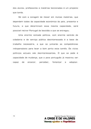 dos alunos, professores e matérias leccionadas é um projecto

que tarda.

     Só com a coragem de mexer em muitas matérias, que

dependem todas da capacidade económica do país, presente e

futura,     e    que   determinam         essa    mesma       capacidade,        será

possível retirar Portugal da lassidão a que se entregou.

     Uma enorme vontade política, com enorme sentido de

cidadania e de serviço público desinteressado é a base de

trabalho        necessária,     a   que    se    juntarão     as   competências

indispensáveis para levar a bom porto esta tarefa. Os vícios

políticos       actuais   são   desinteressantes.         O    que       se   pede   é

capacidade de mudança, que o povo português já mostrou ser

capaz       de      encarar,        perceber,      fomentar          e        adoptar.




18                                                   Partido Popular Monárquico
                                          A C R IIS E É D E V A L OR E S
                                          A C R S E É D E VALORES
                                          Vamos ajjudar a República
                                          Vamos a udar a República
 