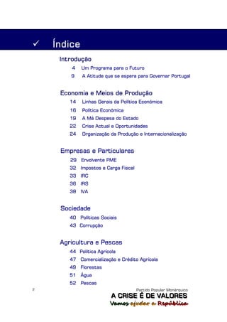    Índice
     Introdução
        4    Um Programa para o Futuro
        9    A Atitude que se espera para Governar Portugal


     Economia e Meios de Produção
        14   Linhas Gerais da Política Económica
        16   Política Económica
        19   A Má Despesa do Estado
        22   Crise Actual e Oportunidades
        24   Organização da Produção e Internacionalização


     Empresas e Particulares
        29   Envolvente PME
        32   Impostos e Carga Fiscal
        33   IRC
        36   IRS
        38   IVA


     Sociedade
        40 Políticas Sociais
        43 Corrupção


     Agricultura e Pescas
        44 Política Agrícola
        47   Comercialização e Crédito Agrícola
        49   Florestas
        51   Água
        52   Pescas
2                                      Partido Popular Monárquico
                          A C R IIS E É D E V A L OR E S
                          A C R S E É D E VALORES
                         Vamos ajjudar a República
                         Vamos a udar a República
 