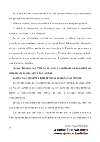 Esta tem de ser equacionada à luz da oportunidade e da capacidade

de geração de rendimentos futuros.

     Fale-se, então, menos em défice e muito mais em despesa pública.

     O défice é resultante da diferença (que por definição é negativa)

entre o rendimento e a despesa.

     Se há uma dificuldade notória em controlar o défice, mesmo com

manobras que envolvam aumento da carga fiscal (já pesada), alienação

de património público, venda de participações do Estado em empresas e

recuperação de passivo fiscal, é porque o Estado não consegue reduzir

a despesa, a sua despesa não produtiva. A solução passa, então, pela

sua efectiva redução.

     Porque despesa num País há só uma: a resultante do somatório da

despesa do Estado com a das famílias.

     Quanto mais consome o Estado menos consomem as famílias.

     Se em conjunto, ou isoladamente, consumirem demais, de duas uma:

ou há um aumento do investimento ou um aumento do endividamento.

Como     o   investimento   não   entra,   só   sai,   a     solução     passa     pelo

endividamento.

     Então, a necessidade de endividamento conduz à conclusão, fácil, de

que cada vez se consome mais e, acima de tudo, mal.

     É o Estado que continua a funcionar muito mal, o Governo que não

tem soluções (politicamente aceitáveis) para diminuir a sua despesa e a



                                                           Partido Popular Monárquico
20
                                            A C R IIS E É D E V A L OR E S
                                            A C R S E É D E VALORES
                                           Vamos ajjudar a República
                                           Vamos a udar a República
 