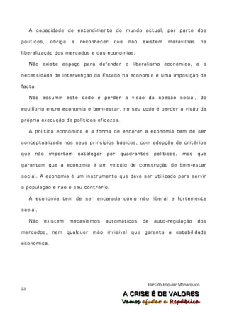 A capacidade de entendimento do mundo actual, por parte dos

políticos,     obriga    a   reconhecer     que      não    existem    maravilhas         na

liberalização dos mercados e das economias.

     Não existe espaço para defender o liberalismo económico, e a

necessidade de intervenção do Estado na economia é uma imposição de

facto.

     Não assumir este dado é perder a visão da coesão social, do

equilíbrio entre economia e bem-estar, no seu todo é perder a visão da

própria execução de políticas eficazes.

     A política económica e a forma de encarar a economia tem de ser

conceptualizada nos seus princípios básicos, com adopção de critérios

que    não    importam       catalogar   por   quadrantes        políticos,   mas     que

garantam que a economia é um veículo de construção de bem-estar

social. A economia é um instrumento que deve ser utilizado para servir

a população e não o seu contrário.

     A economia tem de ser encarada como não liberal e fortemente

social.

     Não     existem    mecanismos       automáticos        de   auto-regulação       dos

mercados,      nem      qualquer   mão   invisível    que   garanta    a   estabilidade

económica.




                                                             Partido Popular Monárquico
23
                                                  A C R IIS E É D E V A L OR E S
                                                  A C R S E É D E VALORES
                                               Vamos ajjudar a República
                                               Vamos a udar a República
 