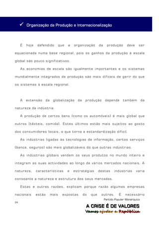    Organização da Produção e Internacionalização




     É   hoje   defendido           que   a   organização       da     produção      deve     ser

equacionada numa base regional, pois os ganhos da produção à escala

global são pouco significativos.

     As economias de escala são igualmente importantes e os sistemas

mundialmente integrados de produção são mais difíceis de gerir do que

os sistemas à escala regional.



     A   extensão       da    globalização      da    produção       depende       também         da

natureza da indústria.

     A produção de certos bens (como os automóveis) é mais global que

outros (têxteis, comida). Estes últimos estão mais sujeitos ao gosto

dos consumidores locais, o que torna a estandardização difícil.

     As indústrias ligadas às tecnologias de informação, certos serviços

(banca, seguros) são mais globalizáveis do que outras indústrias.

     As indústrias globais vendem os seus produtos no mundo inteiro e

integram as suas actividades ao longo de vários mercados nacionais. A

natureza,       características           e   estratégias       destas      indústrias      varia

consoante a natureza e estrutura dos seus mercados.

     Estas e outras razões, explicam porque razão algumas empresas

nacionais       estão        mais     expostas       do   que    outras.       É    necessário
                                                                     Partido Popular Monárquico
24
                                                      A C R IIS E É D E V A L OR E S
                                                      A C R S E É D E VALORES
                                                      Vamos ajjudar a República
                                                      Vamos a udar a República
 