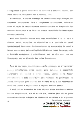 salvaguardar o poder económico na indústria e serviços básicos, em

mãos nacionais. O objectivo não é, contudo, fácil.

     Na realidade, a enorme diferença na capacidade de capitalização das

empresas portuguesas, face a congéneres estrangeiras, coloca-as

numa situação de perigo iminente consubstanciada na fragilidade dos

recursos financeiros e na decorrente fraca capacidade de alavancagem

dos seus negócios.

     Aliar com Espanha (leia-se empresas espanholas) é correr para o

abismo,    sendo     excepções   as    cimenteiras      e   a   indústria    de   papel

(cartelizadas), bem como, de alguma forma, os aglomerados de madeira

(embora neste caso exista dificuldade idêntica no resto do mundo, onde

a dimensão portuguesa é insignificante, quer ao nível dos recursos

financeiros, quer da dimensão dos meios de produção.



     Para os petróleos, o caminho passa pela capacidade de arregimentar

pactos    estratégicos,    única      solução    para     aumentar     a    capacidade

exploratória    de    actuais    e    novos     blocos,     usando     como       factor

determinante, o dote constituído pela facilidade de penetração na

África portuguesa, pelo razão de ser membro da UE e pelo reconhecido

know-how técnico e de gestão que a empresa nacional possui.

     A EDP terá de sustentar as suas políticas numa manutenção férrea

da sua independência, até ao dia em que, impelida pela política geral

económica da União Europeia, se constituam as futuras 4 ou 5 grandes
                                                            Partido Popular Monárquico
25
                                                A C R IIS E É D E V A L OR E S
                                                A C R S E É D E VALORES
                                                Vamos ajjudar a República
                                                Vamos a udar a República
 