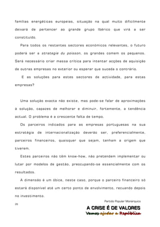 famílias energéticas europeias, situação na qual muito dificilmente

deixará    de   pertencer     ao   grande      grupo     Ibérico    que   virá   a    ser

constituído.

     Para todos os restantes sectores económicos relevantes, o futuro

poderá ser a strategie du poisson , os grandes comem os pequenos.

Será necessário criar massa crítica para intentar acções de aquisição

de outras empresas no exterior ou esperar que suceda o contrário.

     E as soluções para estes sectores de actividade, para estas

empresas?



     Uma solução exacta não existe, mas pode-se falar de aproximações

à solução, capazes de melhorar e diminuir, fortemente, a tendência

actual. O problema é a crescente falta de tempo.

     Os   parceiros    indicados   para   as    empresas     portuguesas         na   sua

estratégia      de    internacionalização      deverão    ser,     preferencialmente,

parceiros financeiros, quaisquer que sejam, tenham a origem que

tiverem.

     Estes parceiros não têm know-how, não pretendem implementar ou

lutar por modelos de gestão, preocupando-se essencialmente com os

resultados.

     A dimensão é um óbice, neste caso, porque o parceiro financeiro só

estará disponível até um certo ponto de envolvimento, recuando depois

no investimento.
                                                            Partido Popular Monárquico
26
                                                A C R IIS E É D E V A L OR E S
                                                A C R S E É D E VALORES
                                                Vamos ajjudar a República
                                                Vamos a udar a República
 
