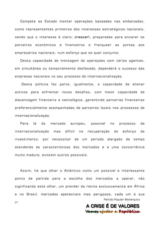 Compete ao Estado montar operações baseadas nas embaixadas,

como representantes primeiros dos interesses estratégicos nacionais,

sendo que o interesse é claro; crescer!, preparadas para encarar os

parceiros         económicos       e    financeiros          e    franquear         as    portas    aos

empresários nacionais, num esforço que se quer conjunto.

     Desta capacidade de montagem de operações com vários agentes,

em simultâneo ou temporalmente desfasado, dependerá o sucesso das

empresas nacionais no seu processo de internacionalização.

     Desta        política   faz   parte,      igualmente,          a    capacidade         de   alienar

activos      para     enfrentar        novos      desafios,        com     maior     capacidade         de

alavancagem financeira e tecnológica, garantindo parcerias financeiras

preferencialmente acompanhadas de parceiros locais nos processos de

internacionalização.

     Para        lá   do     mercado        europeu,             possível      no        processo       de

internacionalização           mas       difícil        na    recuperação            do    esforço       de

investimento,         por    necessitar           de    um       período     alargado       de   tempo

atendendo às características dos mercados e a uma concorrência

muito madura, existem outros possíveis.



     Assim, há que olhar o Atlântico como um possível e interessante

ponto       de    partida    para      a   escolha          dos    mercados          a    operar,   não

significando este olhar, um prender da retina exclusivamente em África

e no Brasil, mercados apetecíveis mas perigosos, cada um à sua
                                                                           Partido Popular Monárquico
27
                                                            A C R IIS E É D E V A L OR E S
                                                            A C R S E É D E VALORES
                                                            Vamos ajjudar a República
                                                            Vamos a udar a República
 