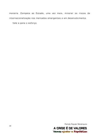 maneira. Compete ao Estado, uma vez mais, minorar os riscos de

internacionalização nos mercados emergentes e em desenvolvimento.

     Vale a pena o esforço.




                                              Partido Popular Monárquico
28
                                     A C R IIS E É D E V A L OR E S
                                     A C R S E É D E VALORES
                                    Vamos ajjudar a República
                                    Vamos a udar a República
 