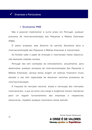        Empresas e Particulares




               Envolvente PME

     Não é possível implementar a curto prazo em Portugal, qualquer

processo de internacionalização das Pequenas e Médias Empresas

(PME).

     O   pacto    proposto   pelo   Governo    do   partido   Socialista    para      a

internacionalização das Pequenas e Médias Empresas é impraticável.

     Ao Estado cabe o papel de direcção e intervenção nesse objectivo,

não bastando medidas avulsas.

     Portugal não tem condições de endividamento, actualmente, para

desenvolver qualquer processo de internacionalização das Pequenas e

Médias Empresas, porque estas exigem um esforço financeiro muito

elevado e não têm capacidade de alavancar sozinhas processos de

internacionalização.

     A fraqueza do mercado nacional, aliada à retracção dos mercados

internacionais, a que se soma uma carga e exigências fiscais impróprias

para     um      regular   funcionamento      das   empresas      e    respectivas

tesourarias, impedem qualquer movimento nesse sentido.




                                                         Partido Popular Monárquico
29
                                              A C R IIS E É D E V A L OR E S
                                              A C R S E É D E VALORES
                                              Vamos ajjudar a República
                                              Vamos a udar a República
 