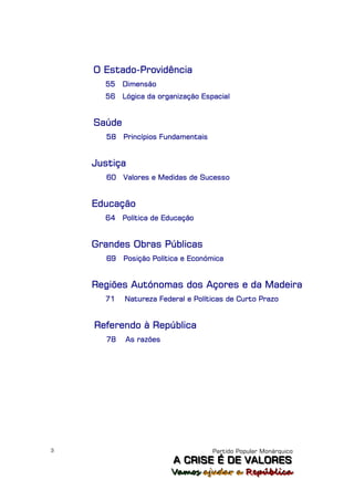 O Estado-Providência
      55    Dimensão
      56    Lógica da organização Espacial


    Saúde
      58    Princípios Fundamentais


    Justiça
      60    Valores e Medidas de Sucesso


    Educação
      64    Política de Educação


    Grandes Obras Públicas
      69    Posição Política e Económica


    Regiões Autónomas dos Açores e da Madeira
      71    Natureza Federal e Políticas de Curto Prazo


    Referendo à República
      78    As razões




3                                     Partido Popular Monárquico
                          A C R IIS E É D E V A L OR E S
                          A C R S E É D E VALORES
                         Vamos ajjudar a República
                         Vamos a udar a República
 