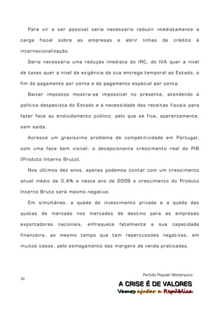 Para vir a ser possível seria necessário reduzir imediatamente a

carga    fiscal   sobre   as    empresas     e    abrir   linhas    de    crédito      à

internacionalização.

     Seria necessária uma redução imediata do IRC, do IVA quer a nível

de taxas quer a nível da exigência da sua entrega temporal ao Estado, o

fim do pagamento por conta e do pagamento especial por conta.

     Baixar impostos mostra-se impossível no presente, atendendo à

política despesista do Estado e à necessidade das receitas fiscais para

fazer face ao endividamento público, pelo que se fica, aparentemente,

sem saída.

     Acresce um gravíssimo problema de competitividade em Portugal,

com uma face bem visível: o decepcionante crescimento real do PIB

(Produto Interno Bruto).

     Nos últimos dez anos, apenas podemos contar com um crescimento

anual médio de 0,4% e neste ano de 2009 o crescimento do Produto

Interno Bruto será mesmo negativo.

     Em simultâneo, a queda do investimento privado e a queda das

quotas    de   mercado    nos   mercados     de   destino    para    as    empresas

exportadoras      nacionais,    enfraquece   fatalmente       a    sua    capacidade

financeira, ao mesmo tempo que tem repercussões negativas, em

muitos casos, pelo esmagamento das margens de venda praticadas.




                                                          Partido Popular Monárquico
30
                                             A C R IIS E É D E V A L OR E S
                                             A C R S E É D E VALORES
                                             Vamos ajjudar a República
                                             Vamos a udar a República
 