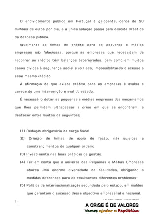 O endividamento público em Portugal é galopante, cerca de 50

milhões de euros por dia, e a única solução passa pela descida drástica

da despesa pública.

     Igualmente       as    linhas   de    crédito     para   as     pequenas      e   médias

empresas são falaciosas, porque as empresas que necessitam de

recorrer ao crédito têm balanços deteriorados, bem como em muitos

casos dívidas à segurança social e ao fisco, impossibilitando o acesso a

esse mesmo crédito.

     A afirmação de que existe crédito para as empresas é avulsa e

carece de uma intervenção e aval do estado.

     É necessário dotar as pequenas e médias empresas dos mecanismos

que lhes permitam ultrapassar                  a crise em que se encontram, a

destacar entre muitos os seguintes;



     (1) Redução obrigatória da carga fiscal;

     (2)    Criação    de     linhas      de   apoio    de    facto,      não    sujeitas       a

           constrangimentos de qualquer ordem;

     (3) Investimento nas boas práticas de gestão;

     (4) Ter em conta que o universo das Pequenas e Médias Empresas

           abarca     uma    enorme       diversidade    de   realidades,       obrigando       a

           medidas diferentes para os resultantes diferentes problemas;

     (5) Política de internacionalização secundada pelo estado, em moldes

           que garantam o sucesso desse objectivo empresarial e nacional.
                                                                   Partido Popular Monárquico
31
                                                     A C R IIS E É D E V A L OR E S
                                                     A C R S E É D E VALORES
                                                     Vamos ajjudar a República
                                                     Vamos a udar a República
 