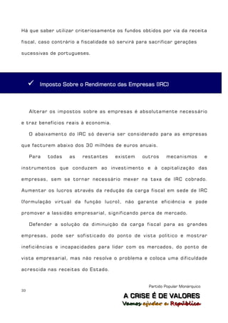 Há que saber utilizar criteriosamente os fundos obtidos por via da receita

fiscal, caso contrário a fiscalidade só servirá para sacrificar gerações

sucessivas de portugueses.




        Imposto Sobre o Rendimento das Empresas (IRC)



     Alterar os impostos sobre as empresas é absolutamente necessário

e traz benefícios reais à economia.

     O abaixamento do IRC só deveria ser considerado para as empresas

que facturem abaixo dos 30 milhões de euros anuais.

     Para   todas   as   restantes    existem    outros     mecanismos           e

instrumentos que conduzem ao investimento e à capitalização das

empresas, sem se tornar necessário mexer na taxa de IRC cobrado.

Aumentar os lucros através da redução da carga fiscal em sede de IRC

(formulação virtual da função lucro), não garante eficiência e pode

promover a lassidão empresarial, significando perca de mercado.

     Defender a solução da diminuição da carga fiscal para as grandes

empresas, pode ser sofisticado do ponto de vista político e mostrar

ineficiências e incapacidades para lidar com os mercados, do ponto de

vista empresarial, mas não resolve o problema e coloca uma dificuldade

acrescida nas receitas do Estado.


                                                    Partido Popular Monárquico
33
                                         A C R IIS E É D E V A L OR E S
                                         A C R S E É D E VALORES
                                         Vamos ajjudar a República
                                         Vamos a udar a República
 