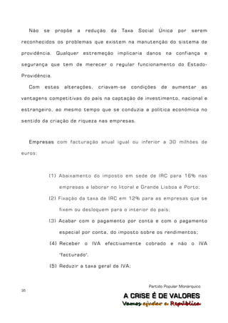 Não   se     propõe   a   redução     da    Taxa   Social     Única      por   serem

reconhecidos os problemas que existem na manutenção do sistema de

providência.      Qualquer     estremeção       implicaria   danos     na     confiança     e

segurança que tem de merecer o regular funcionamento do Estado-

Providência.

     Com   estas     alterações,     criavam-se      condições       de     aumentar       as

vantagens competitivas do país na captação de investimento, nacional e

estrangeiro, ao mesmo tempo que se conduzia a política económica no

sentido da criação de riqueza nas empresas.



     Empresas com facturação anual igual ou inferior a 30 milhões de

euros:



            (1) Abaixamento do imposto em sede de IRC para 16% nas

                   empresas a laborar no litoral e Grande Lisboa e Porto;

            (2) Fixação da taxa de IRC em 12% para as empresas que se

                   fixem ou desloquem para o interior do país;

            (3) Acabar com o pagamento por conta e com o pagamento

                   especial por conta, do imposto sobre os rendimentos;

                (4) Receber    o   IVA   efectivamente       cobrado      e   não   o   IVA

                   "facturado".

                (5) Reduzir a taxa geral de IVA;



                                                              Partido Popular Monárquico
35
                                                  A C R IIS E É D E V A L OR E S
                                                  A C R S E É D E VALORES
                                                 Vamos ajjudar a República
                                                 Vamos a udar a República
 