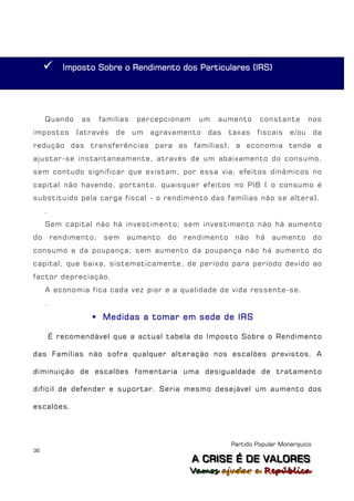       Imposto Sobre o Rendimento dos Particulares (IRS)




     Quando     as     famílias   percepcionam    um   aumento       constante        nos
impostos       (através    de     um   agravamento   das    taxas   fiscais    e/ou      da
redução das transferências para as famílias), a economia tende a
ajustar-se instantaneamente, através de um abaixamento do consumo,
sem contudo significar que existam, por essa via, efeitos dinâmicos no
capital não havendo, portanto, quaisquer efeitos no PIB ( o consumo é
substituído pela carga fiscal - o rendimento das famílias não se altera).
     .
     Sem capital não há investimento; sem investimento não há aumento
do       rendimento;    sem     aumento   do   rendimento    não    há   aumento         do
consumo e da poupança; sem aumento da poupança não há aumento do
capital, que baixa, sistematicamente, de período para período devido ao
factor depreciação.
     A economia fica cada vez pior e a qualidade de vida ressente-se.
     .

                      Medidas a tomar em sede de IRS

         É recomendável que a actual tabela do Imposto Sobre o Rendimento

das Famílias não sofra qualquer alteração nos escalões previstos. A

diminuição de escalões fomentaria uma desigualdade de tratamento

difícil de defender e suportar. Seria mesmo desejável um aumento dos

escalões.




                                                            Partido Popular Monárquico
36
                                                 A C R IIS E É D E V A L OR E S
                                                 A C R S E É D E VALORES
                                                Vamos ajjudar a República
                                                Vamos a udar a República
 