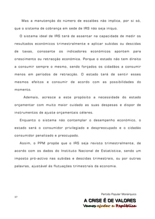 Mas a manutenção do número de escalões não implica, por si só,

que o sistema de cobrança em sede de IRS não seja iníquo.

     O sistema ideal de IRS terá de assentar na capacidade de medir os

resultados económicos trimestralmente e aplicar subidas ou descidas

de    taxas,   consoante    os   indicadores      económicos     apontem       para

crescimento ou retracção económica. Porque o estado não tem direito

a consumir sempre o mesmo, sendo forçados os cidadãos a consumir

menos em períodos de retracção. O estado terá de sentir esses

mesmos     efeitos   e   consumir   de   acordo   com    as   possibilidades         do

momento.

       Ademais, acresce a este propósito a necessidade do estado

orçamentar com muito maior cuidado as suas despesas e dispor de

instrumentos de ajuste orçamentais céleres.

     Enquanto o sistema não contemplar o desempenho económico, o

estado será o consumidor privilegiado e despreocupado e o cidadão

consumidor penalizado e preocupado.

     Assim, o PPM propõe que o IRS seja revisto trimestralmente, de

acordo com os dados do Instituto Nacional de Estatística, sendo um

imposto pró-activo nas subidas e descidas trimestrais, ou por outras

palavras, ajustável ás flutuações trimestrais da economia.




                                                        Partido Popular Monárquico
37
                                            A C R IIS E É D E V A L OR E S
                                            A C R S E É D E VALORES
                                           Vamos ajjudar a República
                                           Vamos a udar a República
 