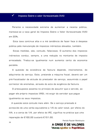       Imposto Sobre o valor Acrescentado (IVA)



     Perante a necessidade extrema de aumentar a receita pública,

manteve-se a taxa geral do Imposto Sobre o Valor Acrescentado (IVA)

em 20%.

      Esta taxa continua alta e a má tendência de fazer face à despesa

pública pela manutenção de impostos indirectos elevados, também.

      Estas medidas, são, contudo, falaciosas. O aumento dos impostos

indirectos conduz, sempre, a uma redução no montante de imposto

arrecadado. Traduz-se igualmente num aumento certo da economia

paralela.

     A   questão   da   existência   da   factura   depende,   inteiramente,         do

adquirente do serviço. Este, pretende a máquina fiscal, deverá ser um

pré-fiscalizador da atitude do prestador de serviço, assumindo o papel

corrector de anomalias, através do acto de exigência da factura.

     O pressuposto assenta no princípio de assumir que o servido, ao

pagar ele próprio impostos (IRS), irá exigir do servidor que pague

igualmente os seus impostos.

     A questão está contudo mais além. Se o serviço prestado é

acrescido de uma verba equivalente a 1/5 do valor total, por efeito do

IVA, e a cerca de 1/4, por efeito do IRC, significa na prática que uma

reparação de €100,00 custará €151,00.
                                                        Partido Popular Monárquico
38
                                              A C R IIS E É D E V A L OR E S
                                              A C R S E É D E VALORES
                                             Vamos ajjudar a República
                                             Vamos a udar a República
 