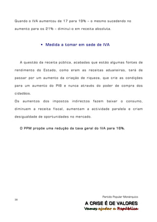 Quando o IVA aumentou de 17 para 19% – o mesmo sucedendo no

aumento para os 21% – diminuí-o em receita absoluta.




                  Medida a tomar em sede de IVA



     A questão da receita pública, acabadas que estão algumas fontes de

rendimento do Estado, como eram as receitas aduaneiras, terá de

passar por um aumento da criação de riqueza, que crie as condições

para um aumento do PIB e nunca através do poder de compra dos

cidadãos.

Os    aumentos    dos   impostos   indirectos   fazem   baixar   o   consumo,

diminuem a receita fiscal, aumentam a actividade paralela e criam

desigualdade de oportunidades no mercado.


     O PPM propõe uma redução da taxa geral do IVA para 16%.




                                                    Partido Popular Monárquico
39
                                          A C R IIS E É D E V A L OR E S
                                          A C R S E É D E VALORES
                                         Vamos ajjudar a República
                                         Vamos a udar a República
 