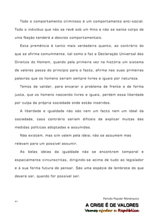Todo o comportamento criminoso é um comportamento anti-social.

Todo o indivíduo que não se revê sob um Hino e não se sente corpo de

uma Nação tenderá a desvios comportamentais.

     Esta premência é tanto mais verdadeira quanto, ao contrário do

que se afirma comummente, tal como o faz a Declaração Universal dos

Direitos do Homem, quando pela primeira vez na história um sistema

de valores passa do princípio para o facto, afirma nas suas primeiras

palavras que os homens seriam sempre livres e iguais por natureza.

     Temos de validar, para encarar o problema de frente e de forma

justa, que os homens nascendo livres e iguais, perdem essa liberdade

por culpa da própria sociedade onde estão inseridos.

     A liberdade e igualdade não são nem um facto nem um ideal da

sociedade, caso contrário seriam difíceis de explicar muitas das

medidas políticas adoptadas e assumidas.

     Não existem, mas sim valem pela ideia; não se assumem mas

relevam para um possível assumir.

     As   belas   ideias   da   igualdade   não   se   encontram     temporal        e

espacialmente circunscritas, dirigindo-se acima de tudo ao legislador

e à sua forma futura de pensar. São uma espécie de lembrete do que

deverá ser, quando for possível ser.




                                                        Partido Popular Monárquico
41
                                             A C R IIS E É D E V A L OR E S
                                             A C R S E É D E VALORES
                                             Vamos ajjudar a República
                                             Vamos a udar a República
 