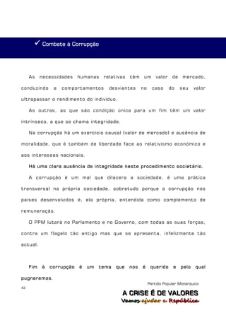  Combate à Corrupção



     As    necessidades    humanas   relativas   têm    um      valor    de    mercado,

conduzindo      a   comportamentos     desviantes      no     caso      do    seu    valor

ultrapassar o rendimento do indivíduo.

     As outras, as que são condição única para um fim têm um valor

intrínseco, a que se chama integridade.

     Na corrupção há um exercício causal (valor de mercado) e ausência de

moralidade, que é também de liberdade face ao relativismo económico e

aos interesses nacionais.

     Há uma clara ausência de integridade neste procedimento societário.

     A corrupção é um mal que dilacera a sociedade, é uma prática

transversal na própria sociedade, sobretudo porque a corrupção nos

países desenvolvidos é, ela própria, entendida como complemento de

remuneração.

     O PPM lutará no Parlamento e no Governo, com todas as suas forças,

contra um flagelo tão antigo mas que se apresenta, infelizmente tão

actual.



     Fim   à   corrupção   é   um   tema   que   nos   é     querido     e    pelo   qual

pugnaremos.
                                                            Partido Popular Monárquico
43
                                             A C R IIS E É D E V A L OR E S
                                             A C R S E É D E VALORES
                                            Vamos ajjudar a República
                                            Vamos a udar a República
 