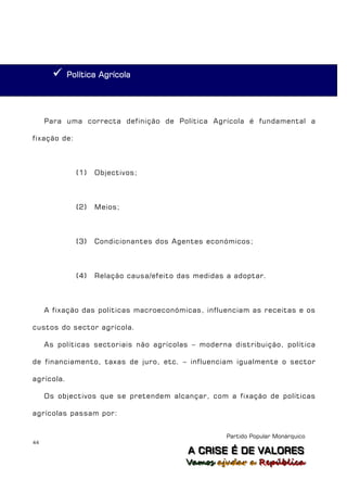     Política Agrícola




     Para uma correcta definição de Política Agrícola é fundamental a

fixação de:



              (1)   Objectivos;



              (2)   Meios;



              (3)   Condicionantes dos Agentes económicos;



              (4)   Relação causa/efeito das medidas a adoptar.



     A fixação das políticas macroeconómicas, influenciam as receitas e os

custos do sector agrícola.

     As políticas sectoriais não agrícolas – moderna distribuição, política

de financiamento, taxas de juro, etc. – influenciam igualmente o sector

agrícola.

     Os objectivos que se pretendem alcançar, com a fixação de políticas

agrícolas passam por:


                                                     Partido Popular Monárquico
44
                                           A C R IIS E É D E V A L OR E S
                                           A C R S E É D E VALORES
                                          Vamos ajjudar a República
                                          Vamos a udar a República
 