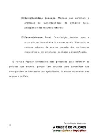 (5) Sustentabilidade        Ecológica.    Medidas      que    garantam       a

                  promoção     da      sustentabilidade     do     ambiente       rural,

                  paisagista e dos recursos naturais;



            (6) Desenvolvimento         Rural.   Contribuição      decisiva    para      a

                  promoção socioeconómica das zonas rurais, libertando os

                  centros    urbanos    da   enorme    pressão      dos   movimentos

                  migratórios e, em simultâneo, combater a desertificação.



     O Partido Popular Monárquico está preparado para defender as

políticas   que    enuncia,   porque     tem     soluções   para    apresentar       que

salvaguardam os interesses dos agricultores, do sector económico, das

regiões e do País.




                                                            Partido Popular Monárquico
46
                                                 A C R IIS E É D E V A L OR E S
                                                 A C R S E É D E VALORES
                                                 Vamos ajjudar a República
                                                 Vamos a udar a República
 