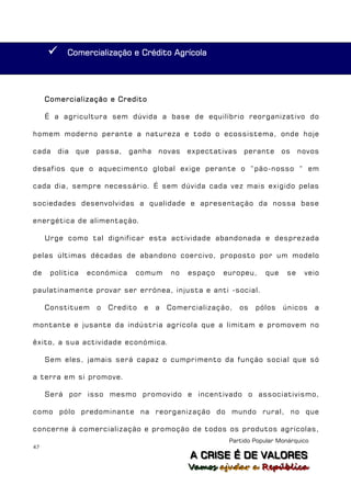      Comercialização e Crédito Agrícola




     Comercialização e Credito

     É a agricultura sem dúvida a base de equilíbrio reorganizativo do

homem moderno perante a natureza e todo o ecossistema, onde hoje

cada     dia   que   passa,   ganha    novas    expectativas    perante     os    novos

desafios que o aquecimento global exige perante o “pão-nosso “ em

cada dia, sempre necessário. É sem dúvida cada vez mais exigido pelas

sociedades desenvolvidas a qualidade e apresentação da nossa base

energética de alimentação.

     Urge como tal dignificar esta actividade abandonada e desprezada

pelas últimas décadas de abandono coercivo, proposto por um modelo

de    política   económica     comum       no   espaço   europeu,     que    se    veio

paulatinamente provar ser errónea, injusta e anti -social.

     Constituem      o   Credito   e   a   Comercialização,    os   pólos   únicos     a

montante e jusante da indústria agrícola que a limitam e promovem no

êxito, a sua actividade económica.

     Sem eles, jamais será capaz o cumprimento da função social que só

a terra em si promove.

     Será por isso mesmo promovido e incentivado o associativismo,

como pólo predominante na reorganização do mundo rural, no que

concerne à comercialização e promoção de todos os produtos agrícolas,
                                                          Partido Popular Monárquico
47
                                                A C R IIS E É D E V A L OR E S
                                                A C R S E É D E VALORES
                                                Vamos ajjudar a República
                                                Vamos a udar a República
 