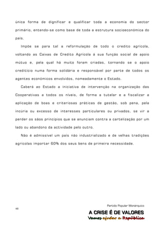 única forma de dignificar e qualificar toda a economia do sector

primário, entendo-se como base de toda a estrutura socioeconómica do

país.

     Impõe se para tal a reformulação de todo o credito agrícola,

voltando as Caixas de Credito Agrícola á sua função social de apoio

mútuo e, pela qual há muito foram criadas, tornando se o apoio

creditício numa forma solidária e responsável por parte de todos os

agentes económicos envolvidos, nomeadamente o Estado.

     Caberá ao Estado a iniciativa de intervenção na organização das

Cooperativas a todos os níveis, de forma a tutelar e a fiscalizar a

aplicação de boas e criteriosas práticas de gestão, sob pena, pela

incúria ou excesso de interesses particulares ou privados, se vir a

perder os sãos princípios que se anunciam contra a cartelização por um

lado ou abandono da actividade pelo outro.

     Não é admissível um país não industrializado e de velhas tradições

agrícolas importar 60% dos seus bens de primeira necessidade.




                                                 Partido Popular Monárquico
48
                                        A C R IIS E É D E V A L OR E S
                                        A C R S E É D E VALORES
                                       Vamos ajjudar a República
                                       Vamos a udar a República
 