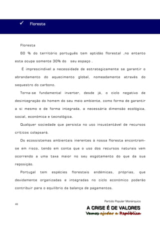     Floresta




     Floresta

     60 % do território português tem aptidão florestal ,no entanto

esta ocupa somente 30% do         seu espaço .

     É imprescindível a necessidade de estrategicamente se garantir o

abrandamento      do   aquecimento    global,    nomeadamente         através        do

sequestro do carbono.

     Torna-se   fundamental   inverter,   desde   já,   o   ciclo    negativo        de

desintegração do homem do seu meio ambiente, como forma de garantir

a si mesmo e de forma integrada, a necessária dimensão ecológica,

social, económica e tecnológica.

     Qualquer sociedade que persista no uso insustentável de recursos

críticos colapsará.

     Os ecossistemas ambientais inerentes à nossa floresta encontram-

se em risco, tendo em conta que o uso dos recursos naturais vem

ocorrendo a uma taxa maior no seu esgotamento do que da sua

reposição.

     Portugal   tem    espécies   florestais     endémicas,       próprias,      que

devidamente organizadas e integradas no ciclo económico poderão

contribuir para o equilíbrio da balança de pagamentos.



                                                        Partido Popular Monárquico
49
                                           A C R IIS E É D E V A L OR E S
                                           A C R S E É D E VALORES
                                          Vamos ajjudar a República
                                          Vamos a udar a República
 