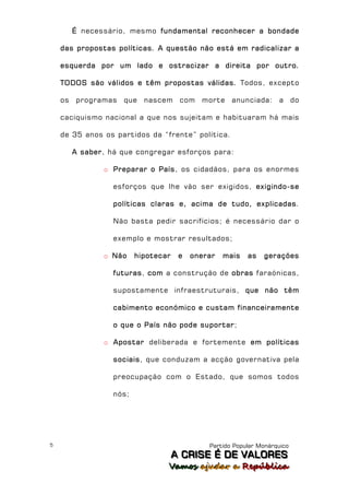 É necessário, mesmo fundamental reconhecer a bondade

    das propostas políticas. A questão não está em radicalizar a

    esquerda por um lado e ostracizar a direita por outro.

    TODOS são válidos e têm propostas válidas. Todos, excepto

    os   programas   que    nascem      com   morte   anunciada:     a      do

    caciquismo nacional a que nos sujeitam e habituaram há mais

    de 35 anos os partidos da “frente” política.

         A saber, há que congregar esforços para:

                o Preparar o País, os cidadãos, para os enormes

                   esforços que lhe vão ser exigidos, exigindo-se

                   políticas claras e, acima de tudo, explicadas.

                   Não basta pedir sacrifícios; é necessário dar o

                   exemplo e mostrar resultados;

                o Não     hipotecar    e   onerar   mais   as   gerações

                   futuras, com a construção de obras faraónicas,

                   supostamente infraestruturais, que não têm

                   cabimento económico e custam financeiramente

                   o que o País não pode suportar;

                o Apostar deliberada e fortemente em políticas

                   sociais, que conduzam a acção governativa pela

                   preocupação com o Estado, que somos todos

                   nós;




5                                              Partido Popular Monárquico
                                      A C R IIS E É D E V A L OR E S
                                      A C R S E É D E VALORES
                                  Vamos ajjudar a República
                                  Vamos a udar a República
 