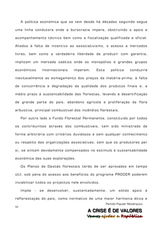 A política económica que se vem desde há décadas seguindo segue

uma linha condutora onde a burocracia impera, obstruindo o apoio e

acompanhamento técnico bem como a fiscalização qualificada e oficial.

Aliados à falta de incentivo ao associativismo, o acesso a mercados

livres, bem como a verdadeira liberdade de produzir com garantia,

implicam um mercado caótico onde os monopólios e grandes grupos

económicos        internacionais     imperam.   Esta      política       conduzirá

inevitavelmente ao esmagamento dos preços da matéria-prima, à falta

de concorrência e degradação da qualidade dos produtos finais e, a

médio prazo à sustentabilidade das florestas, levando à desertificação

de grande parte do país, abandono agrícola e proliferação da flora

arbustiva, principal combustível dos incêndios florestais.

     Por outro lado o Fundo Florestal Permanente, constituído por todos

os contribuintes através dos combustíveis, tem sido ministrado de

forma arbitrária com critérios duvidosos e sem qualquer conhecimento

ou respeito das organizações associativas, sem que os produtores per

si, se sintam devidamente compensados no estímulo à sustentabilidade

económica das suas explorações.

     Os Planos de Gestão florestais terão de ser aprovados em tempo

útil, sob pena do acesso aos benefícios do programa PRODER poderem

inviabilizar todos os projectos nele envolvidos.

     Impõe   -   se   desenvolver,   sustentadamente,    um     sólido    apoio     à

reflorestação do país, como normativo de uma maior harmonia ética e
                                                       Partido Popular Monárquico
50
                                            A C R IIS E É D E V A L OR E S
                                            A C R S E É D E VALORES
                                           Vamos ajjudar a República
                                           Vamos a udar a República
 