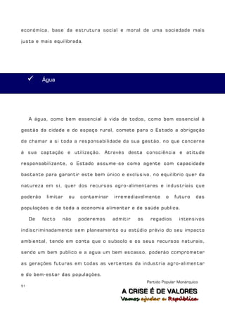 económica, base da estrutura social e moral de uma sociedade mais

justa e mais equilibrada.




         Água




     A água, como bem essencial à vida de todos, como bem essencial à

gestão da cidade e do espaço rural, comete para o Estado a obrigação

de chamar a si toda a responsabilidade da sua gestão, no que concerne

à sua captação e utilização. Através desta consciência e atitude

responsabilizante, o Estado assume-se como agente com capacidade

bastante para garantir este bem único e exclusivo, no equilíbrio quer da

natureza em si, quer dos recursos agro-alimentares e industriais que

poderão    limitar   ou   contaminar   irremediavelmente       o    futuro     das

populações e de toda a economia alimentar e de saúde publica.

     De   facto   não     poderemos    admitir   os    regadios       intensivos

indiscriminadamente sem planeamento ou estúdio prévio do seu impacto

ambiental, tendo em conta que o subsolo e os seus recursos naturais,

sendo um bem publico e a agua um bem escasso, poderão comprometer

as gerações futuras em todas as vertentes da industria agro-alimentar

e do bem-estar das populações.
                                                      Partido Popular Monárquico
51
                                          A C R IIS E É D E V A L OR E S
                                          A C R S E É D E VALORES
                                          Vamos ajjudar a República
                                          Vamos a udar a República
 