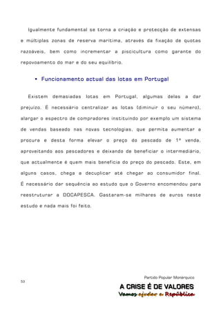 Igualmente fundamental se torna a criação e protecção de extensas

e múltiplas zonas de reserva marítima, através da fixação de quotas

razoáveis, bem como incrementar a piscicultura como garante do

repovoamento do mar e do seu equilíbrio.


        Funcionamento actual das lotas em Portugal


     Existem   demasiadas    lotas    em   Portugal,   algumas     delas    a   dar

prejuízo. É necessário centralizar as lotas (diminuir o seu número),

alargar o espectro de compradores instituindo por exemplo um sistema

de vendas baseado nas novas tecnologias, que permita aumentar a

procura e      desta forma   elevar   o preço    do pescado       de 1ª     venda,

aproveitando aos pescadores e deixando de beneficiar o intermediário,

que actualmente é quem mais beneficia do preço do pescado. Este, em

alguns casos, chega a decuplicar até chegar ao consumidor final.

É necessário dar sequência ao estudo que o Governo encomendou para

reestruturar a DOCAPESCA. Gastaram-se milhares de euros neste

estudo e nada mais foi feito.




                                                       Partido Popular Monárquico
53
                                            A C R IIS E É D E V A L OR E S
                                            A C R S E É D E VALORES
                                            Vamos ajjudar a República
                                            Vamos a udar a República
 