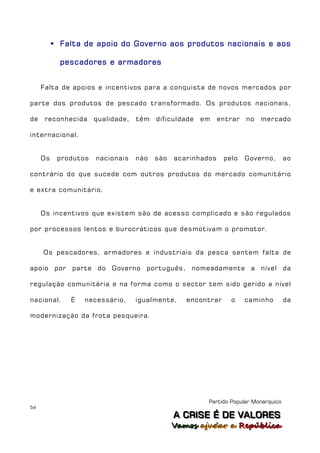  Falta de apoio do Governo aos produtos nacionais e aos

            pescadores e armadores


     Falta de apoios e incentivos para a conquista de novos mercados por

parte dos produtos de pescado transformado. Os produtos nacionais,

de    reconhecida     qualidade,   têm   dificuldade   em    entrar   no   mercado

internacional.


     Os    produtos   nacionais    não   são   acarinhados    pelo    Governo,       ao

contrário do que sucede com outros produtos do mercado comunitário

e extra comunitário.


     Os incentivos que existem são de acesso complicado e são regulados

por processos lentos e burocráticos que desmotivam o promotor.


     Os pescadores, armadores e industriais da pesca sentem falta de

apoio por parte do Governo português, nomeadamente a nível da

regulação comunitária e na forma como o sector tem sido gerido a nível

nacional.     É   necessário,      igualmente,    encontrar     o     caminho        da

modernização da frota pesqueira.




                                                        Partido Popular Monárquico
54
                                               A C R IIS E É D E V A L OR E S
                                               A C R S E É D E VALORES
                                               Vamos ajjudar a República
                                               Vamos a udar a República
 