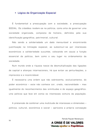  Lógica da Organização Espacial



     É fundamental a preocupação com a sociedade, a preocupação

SOCIAL. Os cidadãos revêem-se na política, como arte de governar uma

sociedade     organizada,    composta       de    homens,    definidos     pela    sua

identificação geográfica, patrimonial, cultural.

     Não   sendo   a   solidariedade   um   dado     mensurável    e   encontrando

justificação na limitação espacial, ao substituir-se por interesses

económicos a solidariedade sucumbe, colocando em causa a função

essencial da política,      bem como o seu            lugar no ordenamento da

sociedade.

     Num mundo onde a riqueza nasce da desmultiplicação das ligações

de capital e alianças internacionais, há que evitar as perturbações, o

imprevisto e o incontrolável.

     É necessária uma ordem que não sobrevenha, exclusivamente, do

poder económico – este não conhece cor, credo, nacionalidade – mas

igualmente do reconhecimento das similitudes e do espaço geográfico,

uma politica que leve em conta os interesses comuns da população.



     A pretensão de combinar uma multitude de interesses e dimensões –

política, cultural, económica e social – aprisiona a própria concepção




                                                          Partido Popular Monárquico
56
                                                 A C R IIS E É D E V A L OR E S
                                                 A C R S E É D E VALORES
                                             Vamos ajjudar a República
                                             Vamos a udar a República
 