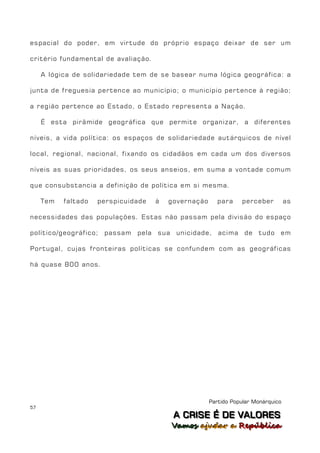 espacial do poder, em virtude do próprio espaço deixar de ser um

critério fundamental de avaliação.

     A lógica de solidariedade tem de se basear numa lógica geográfica: a

junta de freguesia pertence ao município; o município pertence à região;

a região pertence ao Estado, o Estado representa a Nação.

     É esta pirâmide geográfica que permite organizar, a diferentes

níveis, a vida política: os espaços de solidariedade autárquicos de nível

local, regional, nacional, fixando os cidadãos em cada um dos diversos

níveis as suas prioridades, os seus anseios, em suma a vontade comum

que consubstancia a definição de política em si mesma.

     Tem   faltado   perspicuidade   à   governação      para    perceber          as

necessidades das populações. Estas não passam pela divisão do espaço

político/geográfico; passam pela sua unicidade, acima de tudo em

Portugal, cujas fronteiras políticas se confundem com as geográficas

há quase 800 anos.




                                                      Partido Popular Monárquico
57
                                          A C R IIS E É D E V A L OR E S
                                          A C R S E É D E VALORES
                                         Vamos ajjudar a República
                                         Vamos a udar a República
 