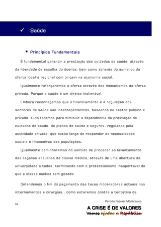        Saúde



            Princípios Fundamentais

     É fundamental garantir a prestação dos cuidados de saúde, através

da liberdade de escolha do doente, bem como através do aumento da

oferta local e regional com origem na economia social.

     Igualmente reforçaremos a oferta através dos mecanismos da oferta

privada. Porque a saúde é um direito inalienável.

     Embora reconheçamos que o financiamento e a regulação dos

sectores de saúde são interdependentes, baseados no sector público e

privado, tudo faremos para diminuir a dependência da prestação de

cuidados de saúde, de planos de saúde e seguros, regulados pela

actividade privada, que estão longe de responder às necessidades

sociais e financeiras das populações.

     Igualmente caminharemos no sentido de proceder ao levantamento

das regalias absurdas da classe médica, através de uma abertura da

universidade a todos, terminando com o proteccionismo insuportável de

que a classe médica tem gozado.


     Defendemos o fim do pagamento das taxas moderadoras actuais nos

internamentos e cirurgias., como estaremos contra a tentativa de

                                                    Partido Popular Monárquico
58
                                        A C R IIS E É D E V A L OR E S
                                        A C R S E É D E VALORES
                                        Vamos ajjudar a República
                                        Vamos a udar a República
 