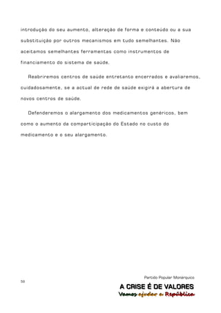 introdução do seu aumento, alteração de forma e conteúdo ou a sua

substituição por outros mecanismos em tudo semelhantes. Não

aceitamos semelhantes ferramentas como instrumentos de

financiamento do sistema de saúde.


     Reabriremos centros de saúde entretanto encerrados e avaliaremos,

cuidadosamente, se a actual de rede de saúde exigirá a abertura de

novos centros de saúde.


     Defenderemos o alargamento dos medicamentos genéricos, bem

como o aumento da comparticipação do Estado no custo do

medicamento e o seu alargamento.




                                                Partido Popular Monárquico
59
                                       A C R IIS E É D E V A L OR E S
                                       A C R S E É D E VALORES
                                       Vamos ajjudar a República
                                       Vamos a udar a República
 