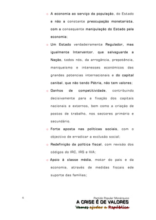 o A economia ao serviço da população, do Estado

      e não a constante preocupação monetarista,

      com a consequente manipulação do Estado pela

      economia;

    o Um Estado verdadeiramente Regulador, mas

      igualmente       Interventor,        que     salvaguarde       a

      Nação, todos nós, da arrogância, prepotência,

      maniqueísmo       e    interesses          económicos      das

      grandes potencias internacionais e do capital

      canibal, que não tendo Pátria, não tem valores;

    o Ganhos      de        competitividade,         contribuindo

      decisivamente         para    a    fixação    dos     capitais

      nacionais e externos, bem como a criação de

      postos de trabalho, nos sectores primário e

      secundário.

    o Forte    aposta       nas    políticas     sociais,   com      o

      objectivo de erradicar a exclusão social;

    o Redefinição da política fiscal, com revisão dos

      códigos do IRC, IRS e IVA;

    o Apoio à classe média, motor do país e da

      economia,     através        de    medidas      fiscais    ede

      suporte das famílias;




6                                       Partido Popular Monárquico
                        A C R IIS E É D E V A L OR E S
                        A C R S E É D E VALORES
                        Vamos ajjudar a República
                        Vamos a udar a República
 